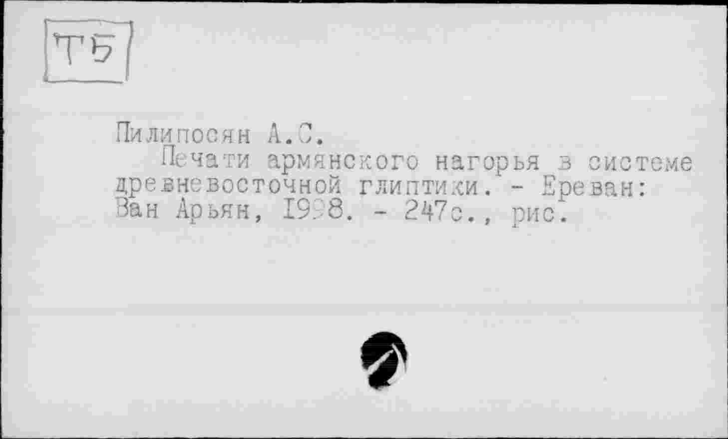 ﻿Пилилосян А.С.
Печати армянского нагорья в системе древневосточной глиптики. - Ереван: Ван Арьян, 19.8. - 247с., рис*.
?